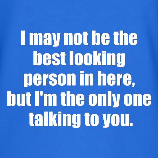I May Not Be The Best Looking Person In Here, But I'm The Only One Talking To You t shirt